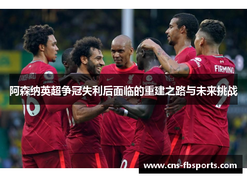阿森纳英超争冠失利后面临的重建之路与未来挑战