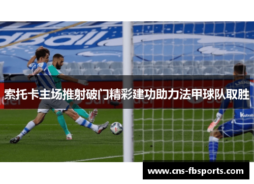 索托卡主场推射破门精彩建功助力法甲球队取胜 索托卡主场推射破门精彩建功助力法甲球队取胜