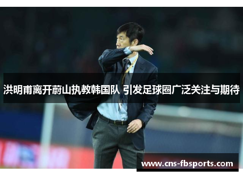 洪明甫离开蔚山执教韩国队 引发足球圈广泛关注与期待 洪明甫离开蔚山执教韩国队 引发足球圈广泛关注与期待