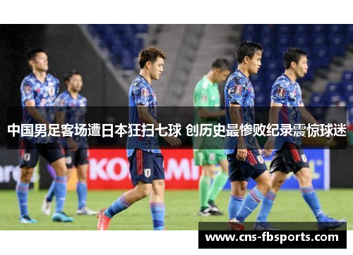 中国男足客场遭日本狂扫七球 创历史最惨败纪录震惊球迷